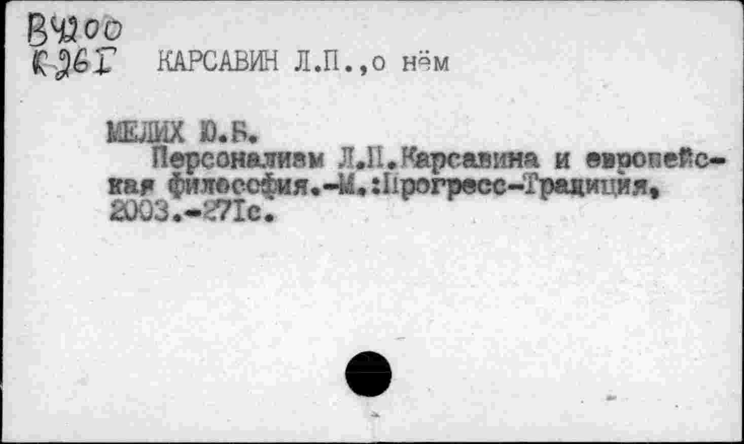 ﻿ВЧЗоо
КАРСАВИН Л.П.,о нём
МЕЛИХ Ю.Б.
Персоналиям Л Л. Карсавина и европейская филоссФия. -М. Лрогресс-Грациция» 3)03.-ОТс.